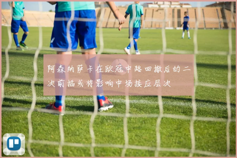 阿森纳萨卡在欧冠中路回撤后的二次前插或将影响中场接应层次