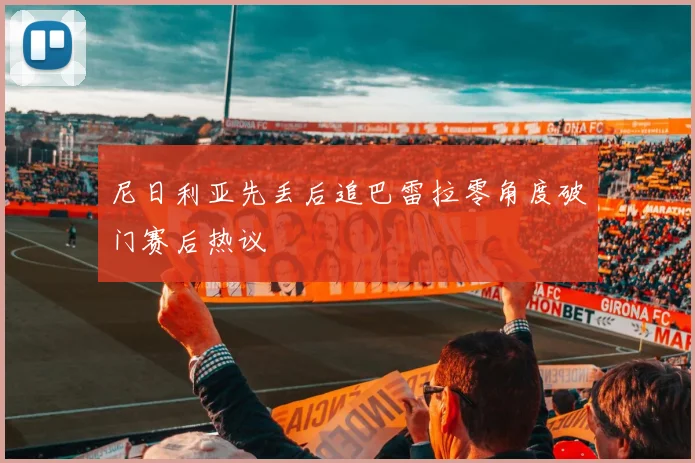 尼日利亚先丢后追巴雷拉零角度破门赛后热议