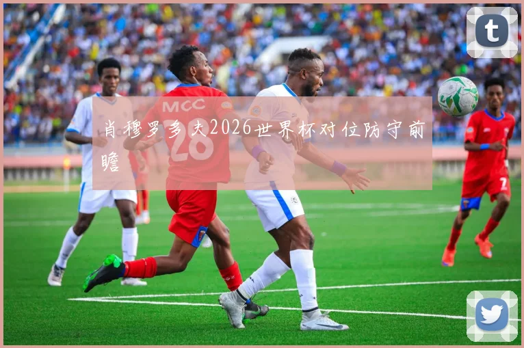 肖穆罗多夫2026世界杯对位防守前瞻