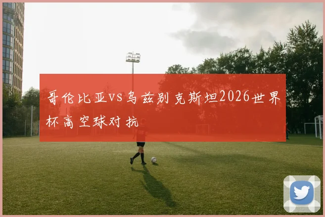 哥伦比亚vs乌兹别克斯坦2026世界杯高空球对抗