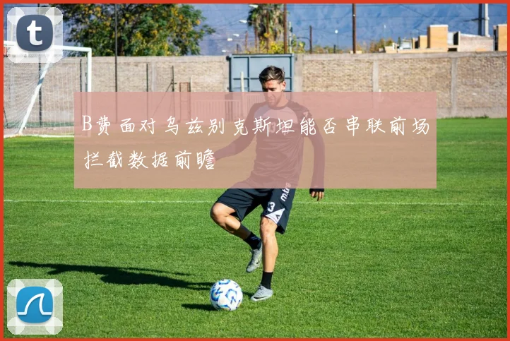 B费面对乌兹别克斯坦能否串联前场拦截数据前瞻