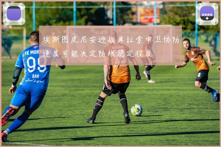 埃斯图皮尼安迎战库拉索中卫协防速度可能决定防线稳定程度