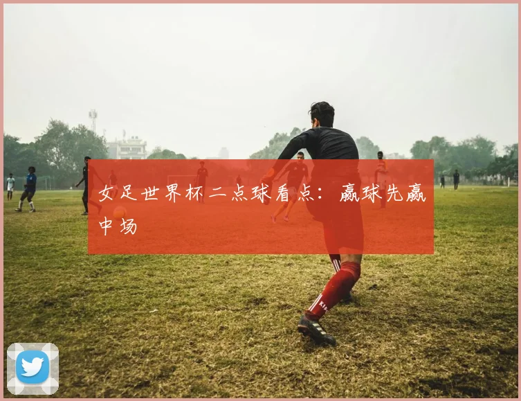 女足世界杯二点球看点:赢球先赢中场