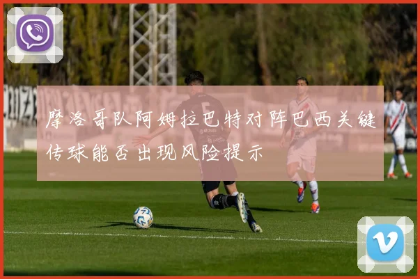 摩洛哥队阿姆拉巴特对阵巴西关键传球能否出现风险提示