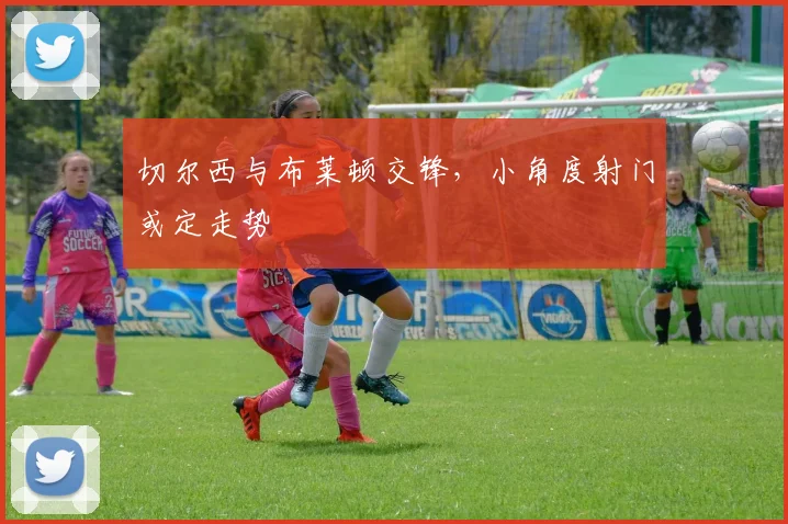 切尔西与布莱顿交锋,小角度射门或定走势